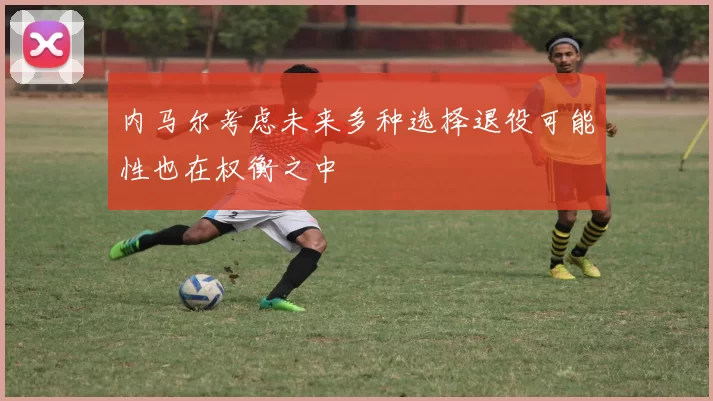内马尔考虑未来多种选择退役可能性也在权衡之中